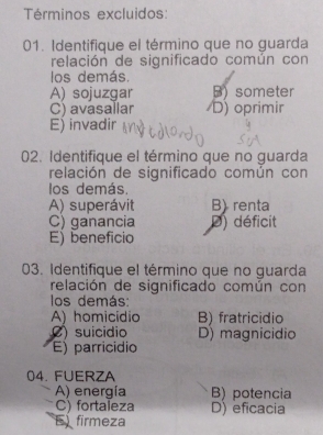 Términos excluidos:
01. Identifique el término que no guarda
relación de significado común con
los demás.
A) sojuzgar B) someter
C) avasallar D) oprimir
E) invadir
02. Identifique el término que no guarda
relación de significado común con
los demás.
A) superávit B) renta
C) ganancia D) déficit
E) beneficio
03. Identifique el término que no guarda
relación de significado común con
los demás:
A) homicídio B) fratricidio
() suicídio D) magnicidio
E) parricídio
04. FUERZA
A) energía B) potencia
C) fortaleza D) eficacia
E firmeza