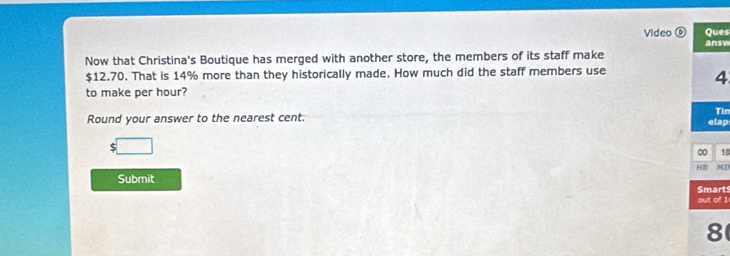 Video ⑥ Ques 
answ 
Now that Christina's Boutique has merged with another store, the members of its staff make
$12.70. That is 14% more than they historically made. How much did the staff members use
4
to make per hour? 
Tin 
Round your answer to the nearest cent. etap
 1/2 
00 18 
HR MI 
Submit 
Smarts 
out of 1 
8