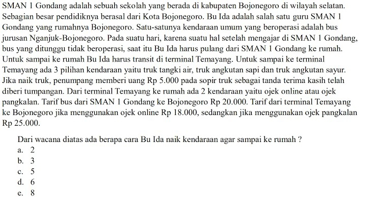 SMAN 1 Gondang adalah sebuah sekolah yang berada di kabupaten Bojonegoro di wilayah selatan.
Sebagian besar pendidiknya berasal dari Kota Bojonegoro. Bu Ida adalah salah satu guru SMAN 1
Gondang yang rumahnya Bojonegoro. Satu-satunya kendaraan umum yang beroperasi adalah bus
jurusan Nganjuk-Bojonegoro. Pada suatu hari, karena suatu hal setelah mengajar di SMAN 1 Gondang,
bus yang ditunggu tidak beroperasi, saat itu Bu Ida harus pulang dari SMAN 1 Gondang ke rumah.
Untuk sampai ke rumah Bu Ida harus transit di terminal Temayang. Untuk sampai ke terminal
Temayang ada 3 pilihan kendaraan yaitu truk tangki air, truk angkutan sapi dan truk angkutan sayur.
Jika naik truk, penumpang memberi uang Rp 5.000 pada sopir truk sebagai tanda terima kasih telah
diberi tumpangan. Dari terminal Temayang ke rumah ada 2 kendaraan yaitu ojek online atau ojek
pangkalan. Tarif bus dari SMAN 1 Gondang ke Bojonegoro Rp 20.000. Tarif dari terminal Temayang
ke Bojonegoro jika menggunakan ojek online Rp 18.000, sedangkan jika menggunakan ojek pangkalan
Rp 25.000.
Dari wacana diatas ada berapa cara Bu Ida naik kendaraan agar sampai ke rumah ?
a. 2
b. 3
c. 5
d. 6
e. 8