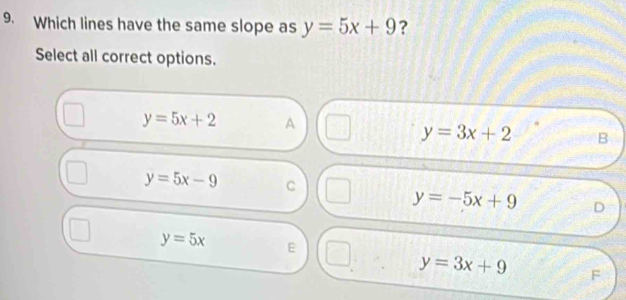 Which lines have the same slope as y=5x+9 ?
Select all correct options.
y=5x+2 A
y=3x+2
B
y=5x-9 C
y=-5x+9 D
y=5x
E
y=3x+9
F