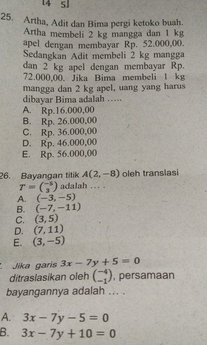 [4 5]
25. Artha, Adit dan Bima pergi ketoko buah.
Artha membeli 2 kg mangga dan 1 kg
apel dengan membayar Rp. 52.000,00.
Sedangkan Adit membeli 2 kg mangga
dan 2 kg apel dengan membayar Rp.
72.000,00. Jika Bima membeli 1 kg
mangga dan 2 kg apel, uang yang harus
dibayar Bima adalah ….
A. Rp.16.000,00
B. Rp. 26.000,00
C. Rp. 36.000,00
D. Rp. 46.000,00
E. Rp. 56.000,00
26. Bayangan titik A(2,-8) oleh translasi
T=beginpmatrix -5 3endpmatrix adalah … .
A. (-3,-5)
B. (-7,-11)
C. (3,5)
D. (7,11)
E. (3,-5)
Jika garis 3x-7y+5=0
ditraslasikan oleh beginpmatrix -4 -1endpmatrix , persamaan
bayangannya adalah ... .
A. 3x-7y-5=0
B. 3x-7y+10=0