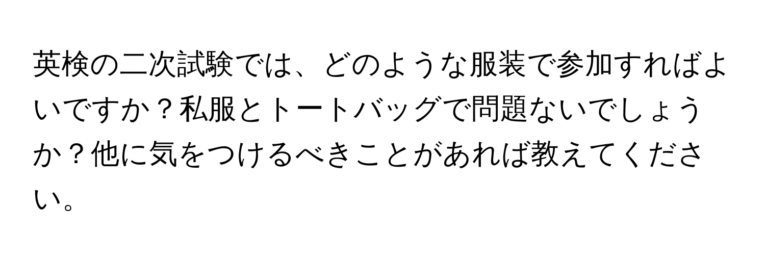 英検の二次試験では、どのような服装で参加すればよいですか？私服とトートバッグで問題ないでしょうか？他に気をつけるべきことがあれば教えてください。