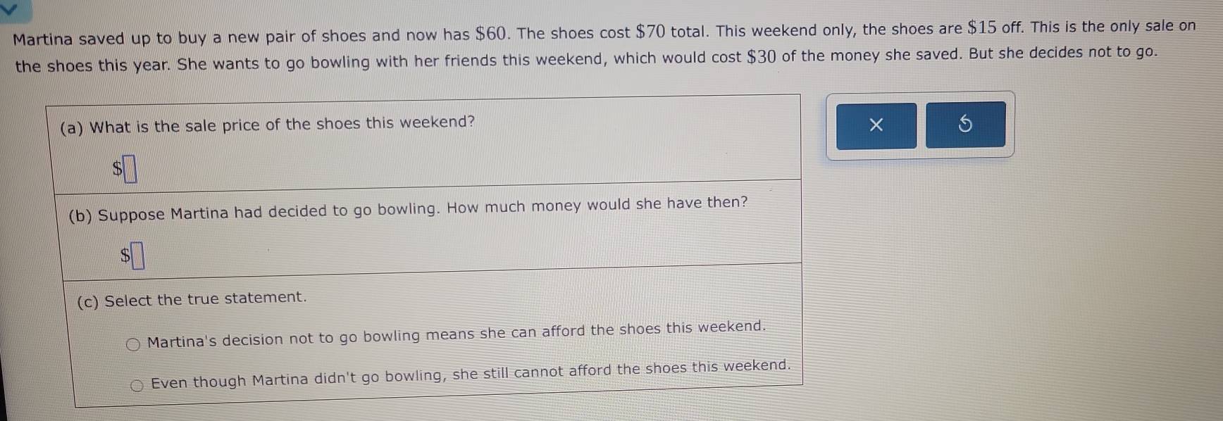 Martina saved up to buy a new pair of shoes and now has $60. The shoes cost $70 total. This weekend only, the shoes are $15 off. This is the only sale on
the shoes this year. She wants to go bowling with her friends this weekend, which would cost $30 of the money she saved. But she decides not to go.
(a) What is the sale price of the shoes this weekend? ×
$
(b) Suppose Martina had decided to go bowling. How much money would she have then?
$
(c) Select the true statement.
Martina's decision not to go bowling means she can afford the shoes this weekend.
Even though Martina didn't go bowling, she still cannot afford the shoes this weekend.