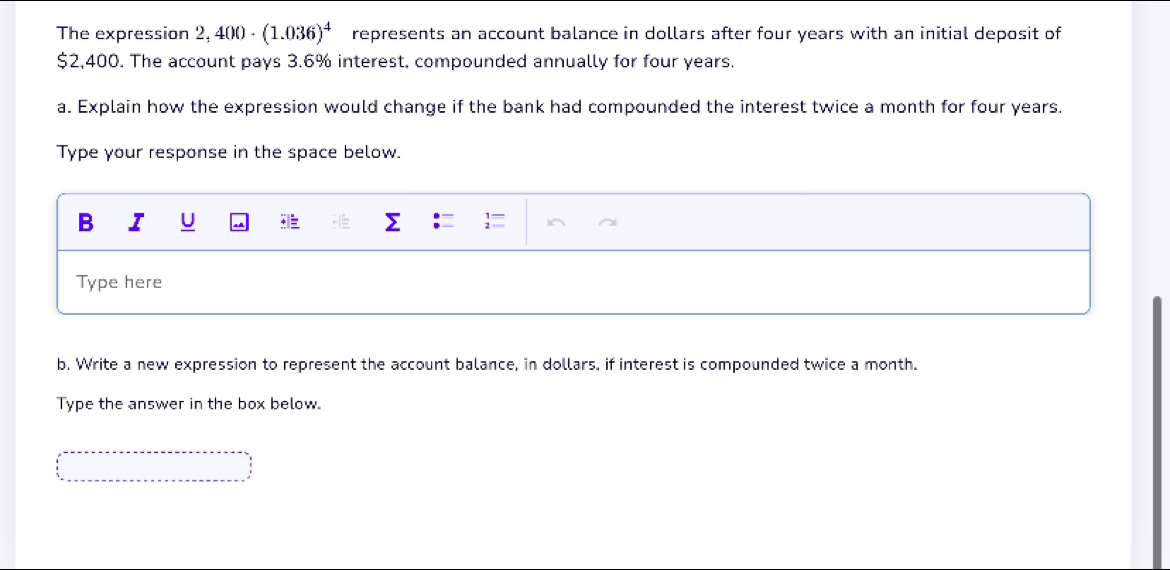 The expression 2,400· (1.036)^4 represents an account balance in dollars after four years with an initial deposit of
$2,400. The account pays 3.6% interest, compounded annually for four years. 
a. Explain how the expression would change if the bank had compounded the interest twice a month for four years. 
Type your response in the space below. 
B I U 
Type here 
b. Write a new expression to represent the account balance, in dollars, if interest is compounded twice a month. 
Type the answer in the box below.