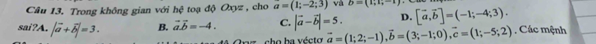 Trong không gian với hhat c o độ O xyz , cho a=(1;-2;3) và b=(1;1;-1)
sai?A. |vector a+vector b|=3. B. vector a.vector b=-4. C. |vector a-vector b|=5. D. [vector a,vector b]=(-1;-4;3). , Các mệnh
A Oryz , cho ba vécto vector a=(1;2;-1), vector b=(3;-1;0), vector c=(1;-5;2)