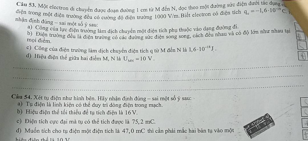 Một electron di chuyển được đoạn đường 1 cm từ M đến N, dọc theo một đường sức điện dưới tác dụng c
điện trong một điện trường đều có cường độ điện trường 1000 V/m.Biết electron có điện tích q_e=-1,6· 10^(-19)C. 
nhận định đúng - sai một số ý sau:
a) Công của lực điện trường làm dịch chuyển một điện tích phụ thuộc vào dạng đường đi
b) Điện trường đều là điện trường có các đường sức điện song song, cách đều nhau và có độ lớn như nhau tại
mọi điểm.
c) Công của điện trường làm dịch chuyển điện tích q từ M đến N là 1,6· 10^(-18)J. 
_
d) Hiệu điện thế giữa hai điểm M, N là U_MN=10V. 
_
_
Câu 54. Xét tụ điện như hình bên. Hãy nhận định đúng - sai một số ý sau:
a) Tụ điện là linh kiện có thể duy trì dòng điện trong mạch.
b) Hiệu điện thế tối thiểu đề tụ tích điện là 16V.
c) Điện tích cực đại mà tụ có thể tích được là 75, 2 mC.
F 4700μF
16
d) Muốn tích cho tụ điện một điện tích là 47,0 mC thì cần phải mắc hai bản tụ vào một a
biệu điện thế là 10 V