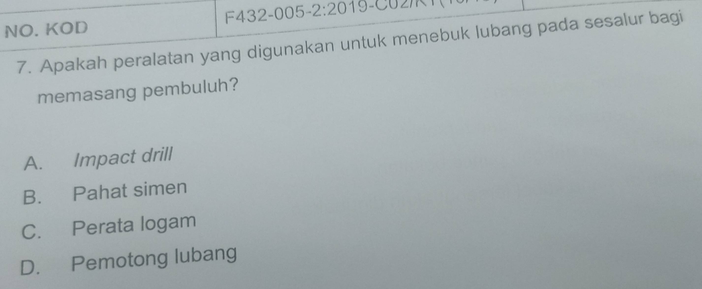 NO. KOD F432-005 -2:20 
7. Apakah peralatan yang digunakan untuk menebuk lubang pada sesalur bagi
memasang pembuluh?
A. Impact drill
B. Pahat simen
C. Perata logam
D. Pemotong lubang