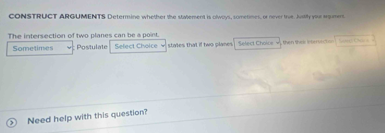 CONSTRUCT ARGUMENTS Determine whether the statement is olways, sometimes, or never true. Justify your argument 
The intersection of two planes can be a point. 
Sometimes ; Postulate Select Choice 、 states that if two planes Select Choice , then their intersection Select Chov s 
Need help with this question?