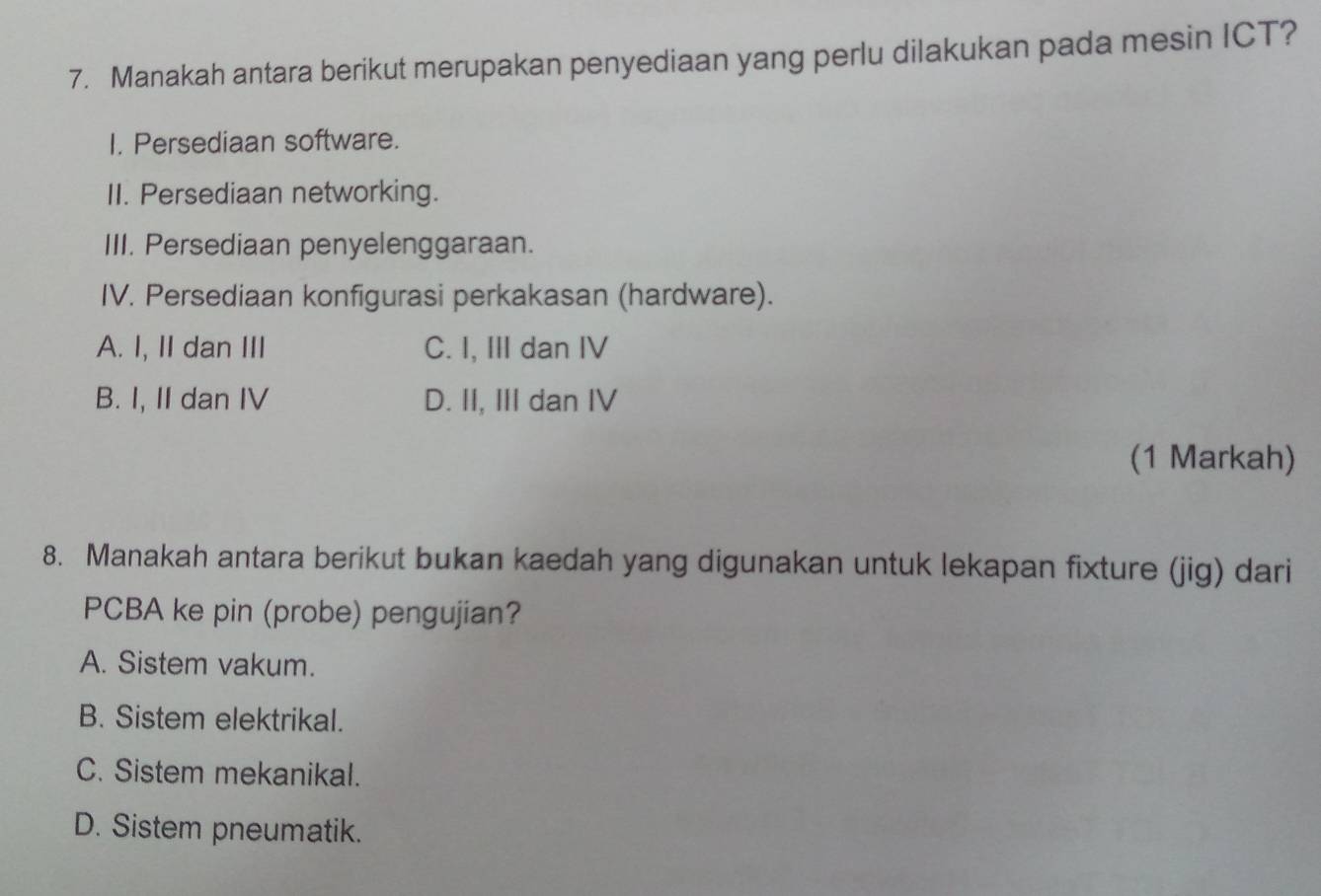 Manakah antara berikut merupakan penyediaan yang perlu dilakukan pada mesin ICT?
I. Persediaan software.
II. Persediaan networking.
III. Persediaan penyelenggaraan.
IV. Persediaan konfigurasi perkakasan (hardware).
A. I, II dan III C. I, III dan IV
B. I, II dan IV D. II, III dan IV
(1 Markah)
8. Manakah antara berikut bukan kaedah yang digunakan untuk lekapan fixture (jig) dari
PCBA ke pin (probe) pengujian?
A. Sistem vakum.
B. Sistem elektrikal.
C. Sistem mekanikal.
D. Sistem pneumatik.