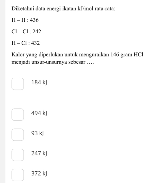 Diketahui data energi ikatan kJ/mol rata-rata:
H-H:436
C1-C1:242
H-Cl:432
Kalor yang diperlukan untuk menguraikan 146 gram HCl
menjadi unsur-unsurnya sebesar …
184 kJ
494 kJ
93 kJ
247 kJ
372 kJ