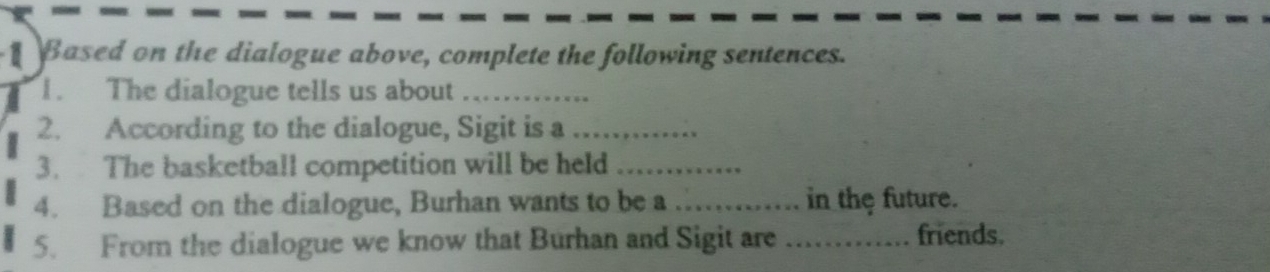 Based on the dialogue above, complete the following sentences. 
1. The dialogue tells us about_ 
2. According to the dialogue, Sigit is a_ 
3. The basketball competition will be held_ 
4. Based on the dialogue, Burhan wants to be a _in the future. 
5. From the dialogue we know that Burhan and Sigit are _friends.