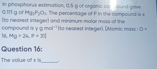 In phosphorus estimation, 0.5 g of organic conbound gave
0.111 g of Mg_2P_2O_7. The percentage of P in the compound is x
(to nearest integer) and minimum molar mass of the 
compound is ygmol^(-1) (to nearest integer). [Atomic mass : O=
16, Mg=24, P=31]
Question 16: 
The value of x is_ .