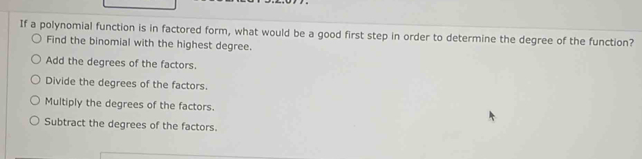 If a polynomial function is in factored form, what would be a good first step in order to determine the degree of the function?
Find the binomial with the highest degree.
Add the degrees of the factors.
Divide the degrees of the factors.
Multiply the degrees of the factors.
Subtract the degrees of the factors.