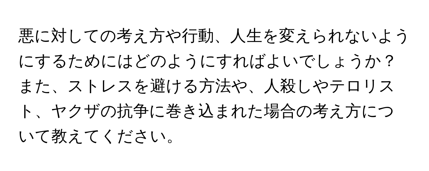 悪に対しての考え方や行動、人生を変えられないようにするためにはどのようにすればよいでしょうか？また、ストレスを避ける方法や、人殺しやテロリスト、ヤクザの抗争に巻き込まれた場合の考え方について教えてください。