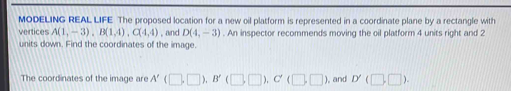 MODELING REAL LIFE The proposed location for a new oil platform is represented in a coordinate plane by a rectangle with 
vertices A(1,-3), B(1,4), C(4,4) , and D(4,-3). An inspector recommends moving the oil platform 4 units right and 2
units down. Find the coordinates of the image. 
The coordinates of the image are A'(□ ,□ ), B'(□ ,□ ), C'(□ ,□ ) , and D'(□ ,□ ).