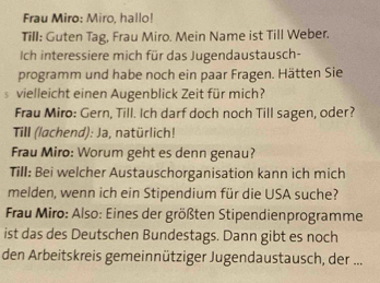 Frau Miro: Miro, hallo! 
Till: Guten Tag, Frau Miro. Mein Name ist Till Weber. 
Ich interessiere mich für das Jugendaustausch- 
programm und habe noch ein paar Fragen. Hätten Sie 
5 vielleicht einen Augenblick Zeit für mich? 
Frau Miro: Gern, Till. Ich darf doch noch Till sagen, oder? 
Till (lachend): Ja, natürlich! 
Frau Miro: Worum geht es denn genau? 
Till: Bei welcher Austauschorganisation kann ich mich 
melden, wenn ich ein Stipendium für die USA suche? 
* Frau Miro: Also: Eines der größten Stipendienprogramme 
ist das des Deutschen Bundestags. Dann gibt es noch 
den Arbeitskreis gemeinnütziger Jugendaustausch, der ...