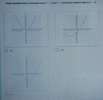 Graph a parabola whose z -intercepts are at x=-3 and x-5 and whose minimum value is y=-4.

a.) b.)
c.)