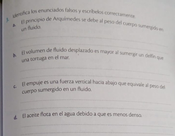 Identiífica los enunciados falsos y escríbelos correctamente 
a El principio de Arquímedes se debe al peso del cuerpo sumergido en 
un fluido. 
_ 
_ 
6. El volumen de fluido desplazado es mayor al sumergir un delfín que 
una tortuga en el mar. 
_ 
_ 
e. El empuje es una fuerza vertical hacia abajo que equivale al peso del 
cuerpo sumergido en un fluido. 
_ 
_ 
d. El aceite flota en el agua debido a que es menos denso. 
_ 
_