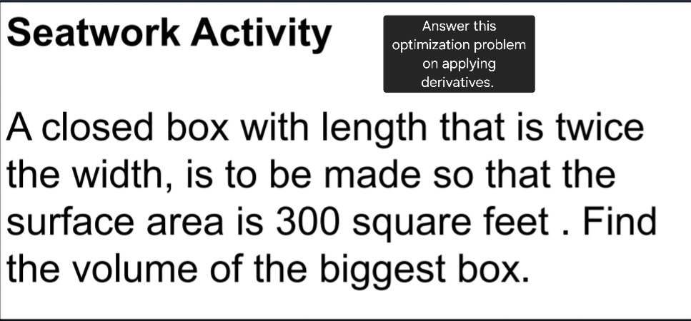 Answer this 
Seatwork Activity optimization problem 
on applying 
derivatives. 
A closed box with length that is twice 
the width, is to be made so that the 
surface area is 300 square feet. Find 
the volume of the biggest box.