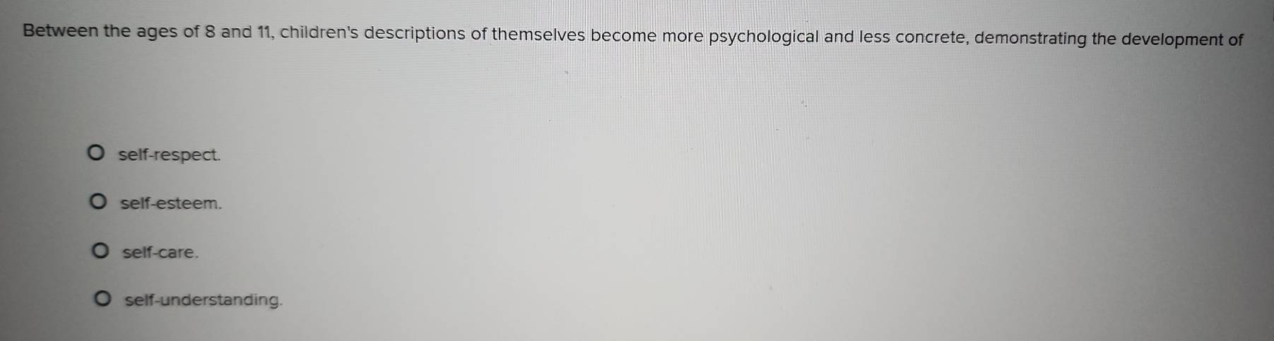 Between the ages of 8 and 11, children's descriptions of themselves become more psychological and less concrete, demonstrating the development of
self-respect.
self-esteem.
self-care.
self-understanding.