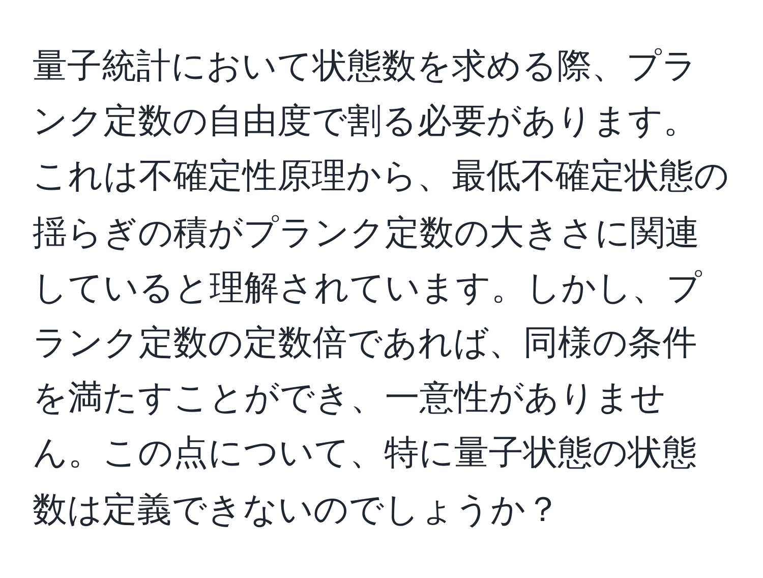 量子統計において状態数を求める際、プランク定数の自由度で割る必要があります。これは不確定性原理から、最低不確定状態の揺らぎの積がプランク定数の大きさに関連していると理解されています。しかし、プランク定数の定数倍であれば、同様の条件を満たすことができ、一意性がありません。この点について、特に量子状態の状態数は定義できないのでしょうか？