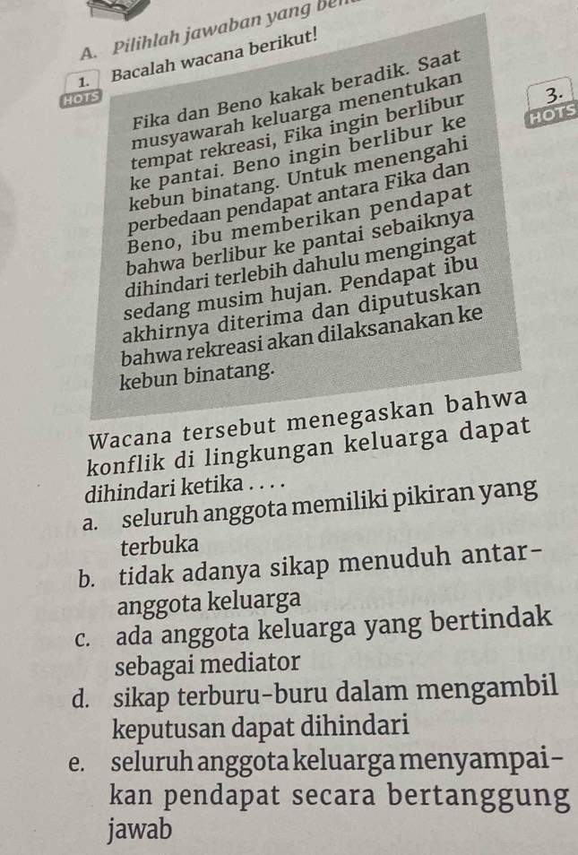 Pilihlah jawaban yang be
1. Bacalah wacana berikut!
Fika dan Beno kakak beradik. Saat
HOTS
musyawarah keluarga menentukan
tempat rekreasi, Fika ingin berlibur 3.
ke pantai. Beno ingin berlibur ke HOTS
kebun binatang. Untuk menengahi
perbedaan pendapat antara Fika dan
Beno, ibu memberikan pendapat
bahwa berlibur ke pantai sebaiknya
dihindari terlebih dahulu mengingat
sedang musim hujan. Pendapat ibu
akhirnya diterima dan diputuskan
bahwa rekreasi akan dilaksanakan ke
kebun binatang.
Wacana tersebut menegaskan bahwa
konflik di lingkungan keluarga dapat
dihindari ketika . . . .
a. seluruh anggota memiliki pikiran yang
terbuka
b. tidak adanya sikap menuduh antar-
anggota keluarga
c. ada anggota keluarga yang bertindak
sebagai mediator
d. sikap terburu-buru dalam mengambil
keputusan dapat dihindari
e. seluruh anggota keluarga menyampai-
kan pendapat secara bertanggung
jawab