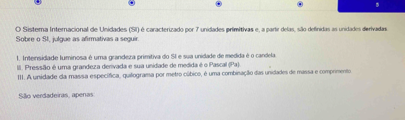 Sistema Internacional de Unidades (SI) é caracterizado por 7 unidades primitivas e, a partir delas, são definidas as unidades derivadas. 
Sobre o SI, julgue as afirmativas a seguir. 
1. Intensidade luminosa é uma grandeza primitiva do SI e sua unidade de medida é o candela. 
II. Pressão é uma grandeza derivada e sua unidade de medida é o Pascal (Pa). 
III. A unidade da massa específica, quilograma por metro cúbico, é uma combinação das unidades de massa e comprimento. 
São verdadeiras, apenas: