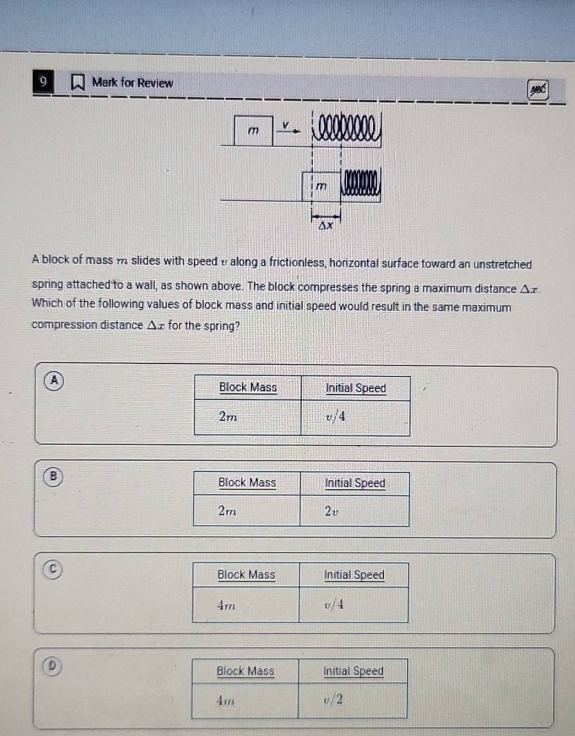 for Review
A block of mass m slides with speed v along a frictionless, horizontal surface toward an unstretched
spring attached to a wall, as shown above. The block compresses the spring a maximum distance △ x. 
Which of the following values of block mass and initial speed would result in the same maximum
compression distance △ x for the spring?
A
B
C
D