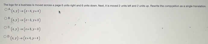 The logo for a business is moved across a page 6 units right and 6 units down. Next, it is moved 2 units left and 2 units up. Rewrite the composition as a single translation.
A. (x,y)to (x-4,y+4)
B. (x,y)to (x-8,y+8)
C. (x,y)to (x+8,y-8)
D. (x,y)to (x+4,y-4)