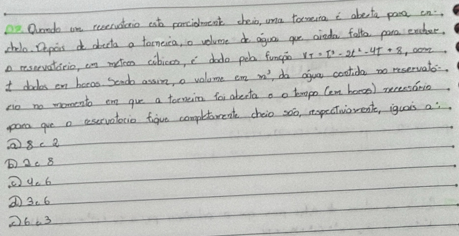 Oando on reservstaio ast parcidment cheio, uma tameia c abeta pare on.
chelo. Depois do abecta a tocnesca, o volume do agua gue ainda falto paro encher,
o reservaticio, cn metcn cobices, c dodo pob fungpo V_T=T^3-2t^2-4t+8 com
t dodos en hocos. Sende assin, a volume em m^3 do agua coolida no reservato-
pio no momento em gue a forneim for aberta a o tempo Cem hores) necessorio
para gue a teservatocio figue completement cheio soo, respctivorent, iguais a:
Q8ca
b) 2c 8
9c 6
① 3.6
(6.3