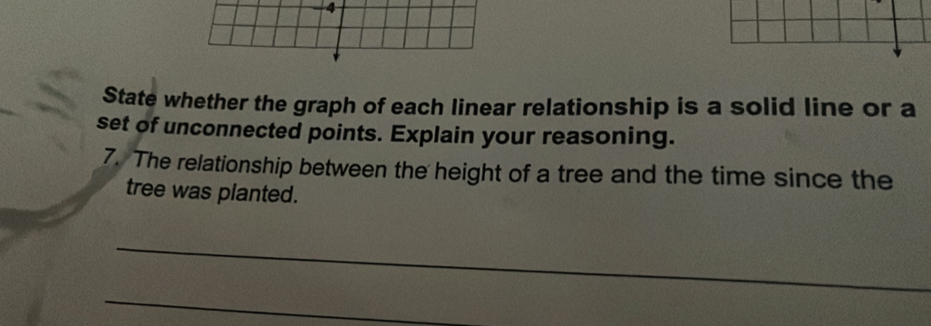 State whether the graph of each linear relationship is a solid line or a 
set of unconnected points. Explain your reasoning. 
7. The relationship between the height of a tree and the time since the 
tree was planted. 
_ 
_ 
_