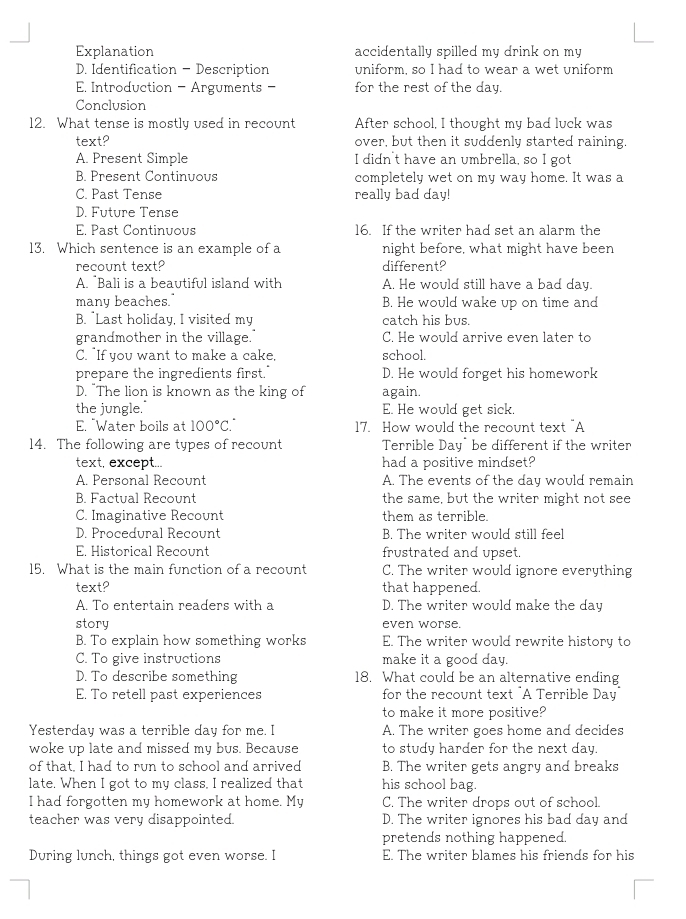 Explanation accidentally spilled my drink on my
D. Identification - Description uniform, so I had to wear a wet uniform
E Introduction - Arguments  - for the rest of the day.
Conclusion
12. What tense is mostly used in recount After school, I thought my bad luck was
text? over, but then it suddenly started raining.
A. Present Simple I didn't have an umbrella, so I got
B. Present Continuous completely wet on my way home. It was a
C. Past Tense really bad day!
D. Future Tense
E. Past Continuous 16. If the writer had set an alarm the
13. Which sentence is an example of a night before, what might have been
recount text? different?
A. Bali is a beautiful island with A. He would still have a bad day.
many beaches. B. He would wake up on time and
B. "Last holiday, I visited my catch his bus.
grandmother in the village." C. He would arrive even later to
C. "If you want to make a cake, school.
prepare the ingredients first." D. He would forget his homework
D. "The lion is known as the king of again.
the jungle." E. He would get sick.
E. "Water boils at 100°C. 17. How would the recount text "A
14. The following are types of recount Terrible Day" be different if the writer
text, except... had a positive mindset?
A. Personal Recount A. The events of the day would remain
B. Factual Recount the same, but the writer might not see
C. Imaginative Recount them as terrible.
D. Procedural Recount B. The writer would still feel
E. Historical Recount frustrated and upset.
15. What is the main function of a recount C. The writer would ignore everything
text? that happened.
A. To entertain readers with a D. The writer would make the day
story even worse.
B. To explain how something works E. The writer would rewrite history to
C. To give instructions make it a good day.
D. To describe something 18. What could be an alternative ending
E. To retell past experiences  for the recount text "A Terrible Day"
to make it more positive?
Yesterday was a terrible day for me. I A. The writer goes home and decides
woke up late and missed my bus. Because to study harder for the next day.
of that, I had to run to school and arrived B. The writer gets angry and breaks
late. When I got to my class, I realized that his school bag.
I had forgotten my homework at home. My C. The writer drops out of school.
teacher was very disappointed. D. The writer ignores his bad day and
pretends nothing happened.
During lunch, things got even worse. I E. The writer blames his friends for his