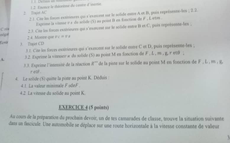 Définis un référen 
1.2. Enence le théorème du centre d'inertie. 
2. Trajet AC 
2. 1. Cite les forces extérieures qui s'exercent sur le solide entre A et B, puis représente-les ; 2.2. 
Exprime la vitesse υ ε du solide (S) au point B en fonction de F , L etm . 
C rèa 2.3. Cite les forces extérieures qui s'exercent sur le solide entre B et C, puis représente-les ; 
négal 2.4. Montre que v_C=v_B
Ecrís 3. Trajet CD 
3.1. Cite les forces extérieures qui s'exercent sur le solide entre C et D, puis représente-les ; 
A. 3.2. Exprime la vitessevw du solide (S) au point M en fonction de F , L , m , g, r etθ ; 
3.3. Exprime l'intensité de la réaction R^(rightarrow) de la piste sur le solide au point M en fonction de F , L , m , g,
r ets . 
4. Le solide (S) quitte la piste au point K. Déduis : 
4.1. La valeur minimale F odeF . 
4.2. La vitesse du solide au point K. 
EXERCICE 4 (5 points) 
Au cours de la préparation du prochain devoir, un de tes camarades de classe, trouve la situation suivante 
dans un fascicule. Une automobile se déplace sur une route horizontale à la vitesse constante de valeur 
1