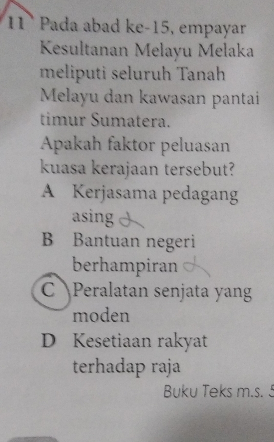 11ª Pada abad ke-15, empayar
Kesultanan Melayu Melaka
meliputi seluruh Tanah
Melayu dan kawasan pantai
timur Sumatera.
Apakah faktor peluasan
kuasa kerajaan tersebut?
A Kerjasama pedagang
asing
B Bantuan negeri
berhampiran
C Peralatan senjata yang
moden
D Kesetiaan rakyat
terhadap raja
Buku Teks m.s. 5