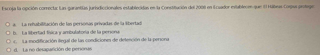 Escoja la opción correcta: Las garantías jurisdiccionales establecidas en la Constitución del 2008 en Ecuador establecen que: El Hábeas Corpus protege:
a. La rehabilitación de las personas privadas de la libertad
b. La libertad física y ambulatoria de la persona
c. La modificación ilegal de las condiciones de detención de la persona
d. La no desaparición de personas