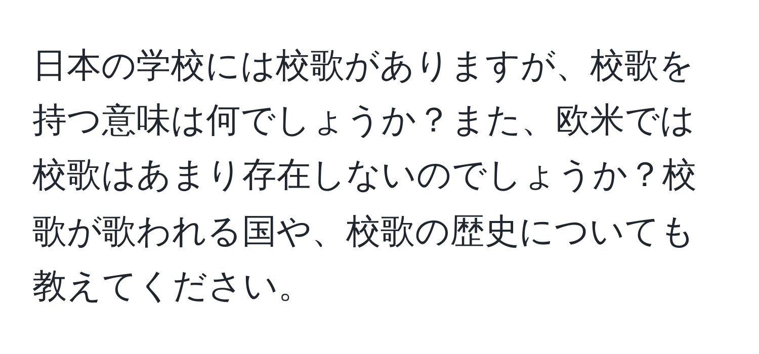 日本の学校には校歌がありますが、校歌を持つ意味は何でしょうか？また、欧米では校歌はあまり存在しないのでしょうか？校歌が歌われる国や、校歌の歴史についても教えてください。