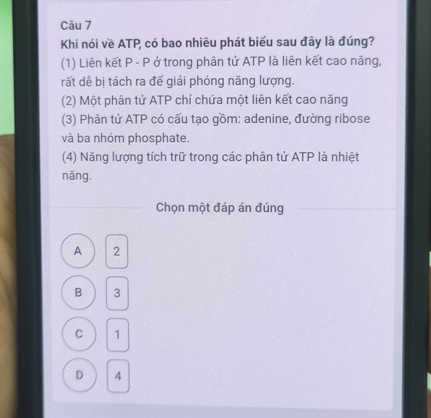 Khi nói về ATP, có bao nhiêu phát biểu sau đây là đúng?
(1) Liên kết P - P ở trong phân tử ATP là liên kết cao năng,
rất dễ bị tách ra để giải phóng năng lượng.
(2) Một phân tử ATP chỉ chứa một liên kết cao năng
(3) Phân tử ATP có cấu tạo gồm: adenine, đường ribose
và ba nhóm phosphate.
(4) Năng lượng tích trữ trong các phân tử ATP là nhiệt
năng.
Chọn một đáp án đúng
A 2
B 3
C 1
D 4