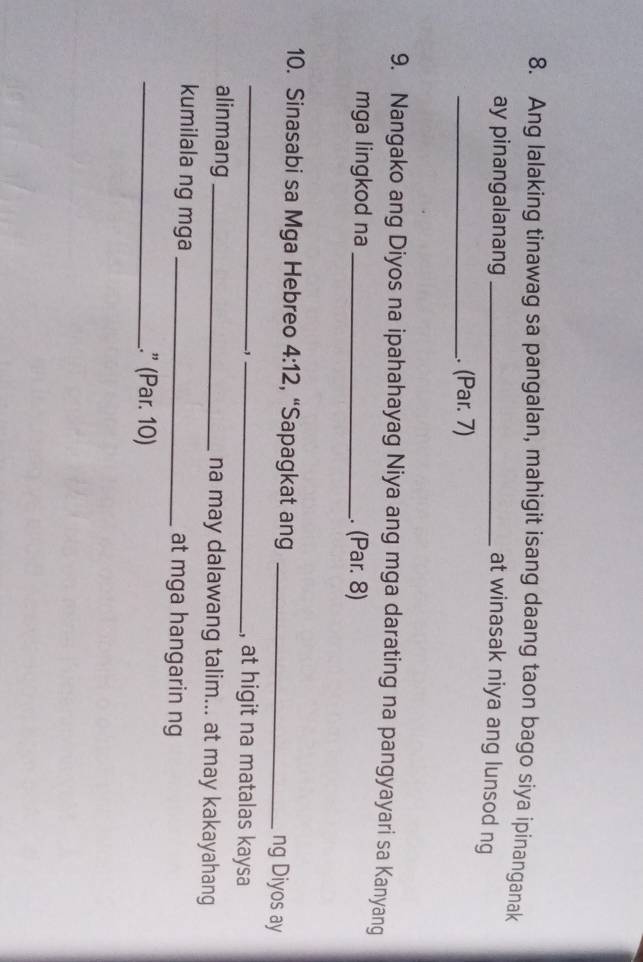 Ang lalaking tinawag sa pangalan, mahigit isang daang taon bago siya ipinanganak 
ay pinangalanang_ 
at winasak niya ang lunsod ng 
_. (Par. 7) 
9. Nangako ang Diyos na ipahahayag Niya ang mga darating na pangyayari sa Kanyang 
mga lingkod na _. (Par. 8) 
10. Sinasabi sa Mga Hebreo 4:12 , “Sapagkat ang_ 
_ 
ng Diyos ay 
-,_ 
, at higit na matalas kaysa 
alinmang _na may dalawang talim... at may kakayahang 
kumilala ng mga _at mga hangarin ng 
_.” (Par. 10)