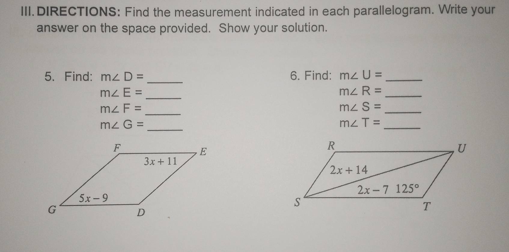 III.DIRECTIONS: Find the measurement indicated in each parallelogram. Write your
answer on the space provided. Show your solution.
5. Find: m∠ D= _ 6. Find: m∠ U= _
m∠ E=
_
_ m∠ R=
m∠ F=
_
_ m∠ S=
m∠ G=
_
_ m∠ T=