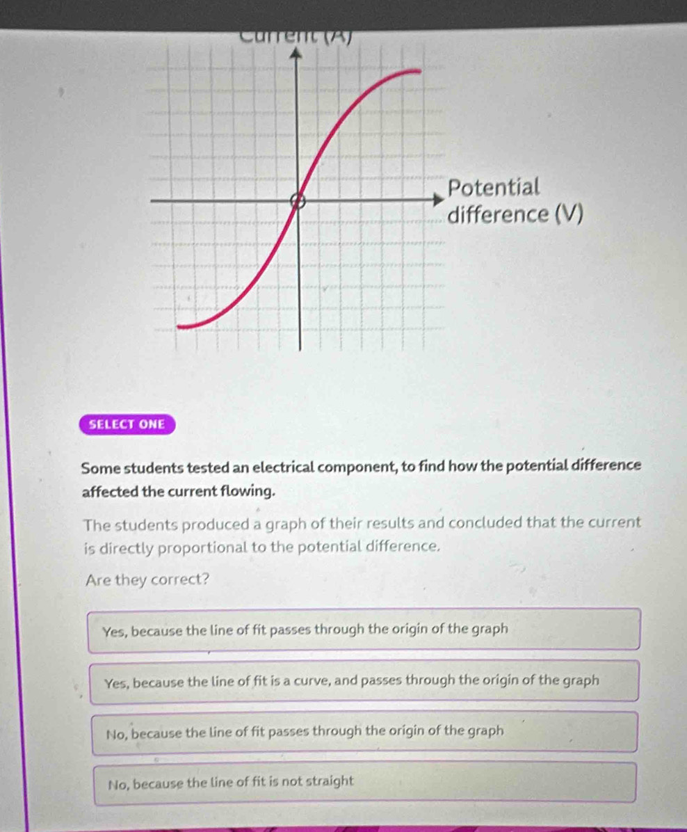 SELECT ONE
Some students tested an electrical component, to find how the potential difference
affected the current flowing.
The students produced a graph of their results and concluded that the current
is directly proportional to the potential difference.
Are they correct?
Yes, because the line of fit passes through the origin of the graph
Yes, because the line of fit is a curve, and passes through the origin of the graph
No, because the line of fit passes through the origin of the graph
No, because the line of fit is not straight