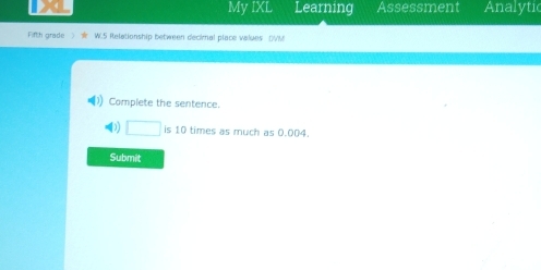 My IXL Learning Assessment Analytic 
Fifth grade》 w W.5 Relationship between decimnal place walues DVM 
Complete the sentence. 
□ is 10 times as much as 0.004. 
Submit