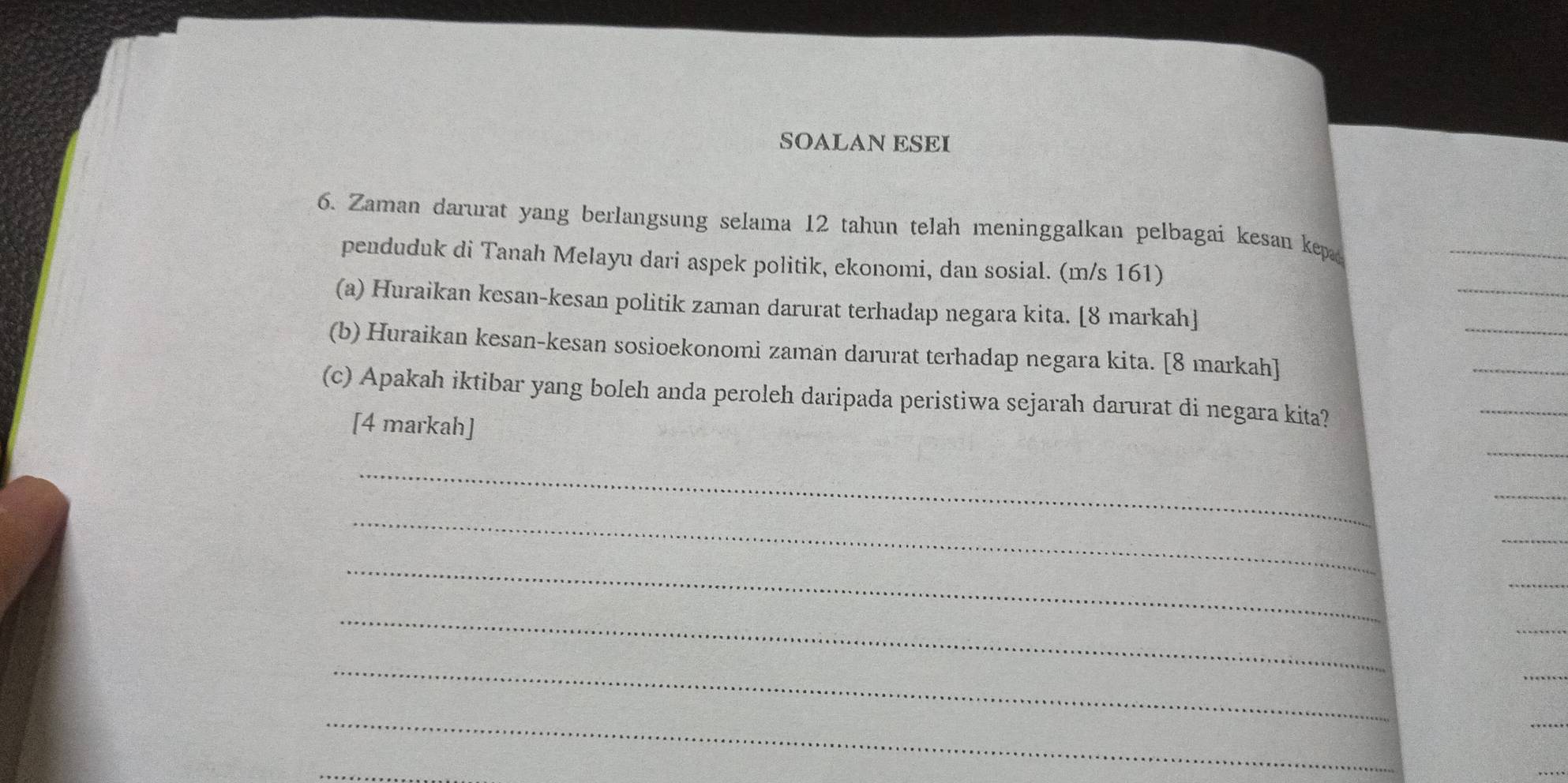 SOALAN ESEI 
6. Zaman darurat yang berlangsung selama 12 tahun telah meninggalkan pelbagai kesan kep 
penduduk di Tanah Melayu dari aspek politik, ekonomi, dan sosial. (m/s 161) 
(a) Huraikan kesan-kesan politik zaman darurat terhadap negara kita. [8 markah] 
(b) Huraikan kesan-kesan sosioekonomi zaman darurat terhadap negara kita. [8 markah] 
(c) Apakah iktibar yang boleh anda peroleh daripada peristiwa sejarah darurat di negara kita? 
[4 markah] 
_ 
_ 
_ 
_ 
_ 
_ 
_