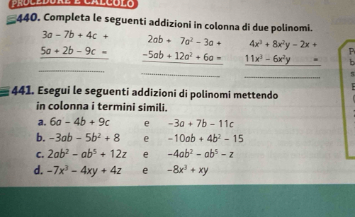 procedóre e calcólo 
*440. Completa le seguenti addizioni in colonna di due polinomi.
3a-7b+4c+ 2ab+7a^2-3a+ 4x^3+8x^2y-2x+ P
_
5a+2b-9c= -5ab+12a^2+6a= _ 11x^3-6x^2y= b 
_ (-(-)-(-)-P(-)-(B) 
_ 
S 

441. Esegui le seguenti addizioni di polinomi mettendo 
in colonna i termini simili. 
a. 6a-4b+9c e -3a+7b-11c
b. -3ab-5b^2+8 e -10ab+4b^2-15
C. 2ab^2-ab^5+12z e -4ab^2-ab^5-z
d. -7x^3-4xy+4z e -8x^3+xy