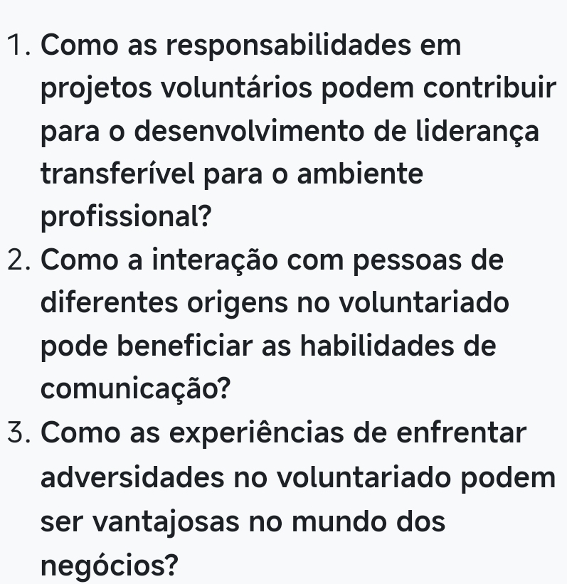 Como as responsabilidades em 
projetos voluntários podem contribuir 
para o desenvolvimento de liderança 
transferível para o ambiente 
profissional? 
2. Como a interação com pessoas de 
diferentes origens no voluntariado 
pode beneficiar as habilidades de 
comunicação? 
3. Como as experiências de enfrentar 
adversidades no voluntariado podem 
ser vantajosas no mundo dos 
negócios?