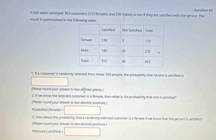 A hair salon surveyed 363 customers (133 females and 230 males) to see if they are satisfied with the service. The 
result is summarized in the following table. 
1. If a customer is randomly selected from these 363 people, the probability that he/she is satisfied is 
(Please round your answer to two decimal places.) 
2. If we know the selected customer is a female, then what is the probability that she is satisfied? 
(Please round your answer to two decimal positions.)
P(satisfied| female) =
3. How about the probability that a randomly selected customer is a female if we know that the person is satisfied? 
(Please round your answer to two decimal positions.)
P(female|satisfied) =