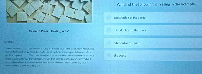 Which of the following is missing in the example? 
explanation of the quote 
Research Paper - Quoting in Text introduction to the quote 
EXAMPUS citation for the quote 
s. The following excerpt, the result of a study on anxiety taken from an article in Psychology 
Jouy informs us that 2. "Anxiety affects 18% of the United States population and often 
results in depression.” 4. Thes quote from the study reveals the mental health crisis currently the quote 
taking place in America. It underscores the fact that anxiety is not a passing worry about 
paying bls on time, it is a constant and unsubstantiated worry that causes significant 
distress and interferes with daily life.