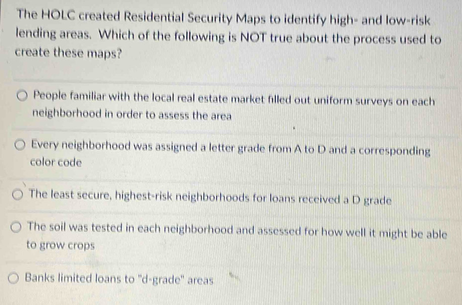 The HOLC created Residential Security Maps to identify high- and low-risk
lending areas. Which of the following is NOT true about the process used to
create these maps?
People familiar with the local real estate market filled out uniform surveys on each
neighborhood in order to assess the area
Every neighborhood was assigned a letter grade from A to D and a corresponding
color code
The least secure, highest-risk neighborhoods for loans received a D grade
The soil was tested in each neighborhood and assessed for how well it might be able
to grow crops
Banks limited loans to ''d-grade'' areas