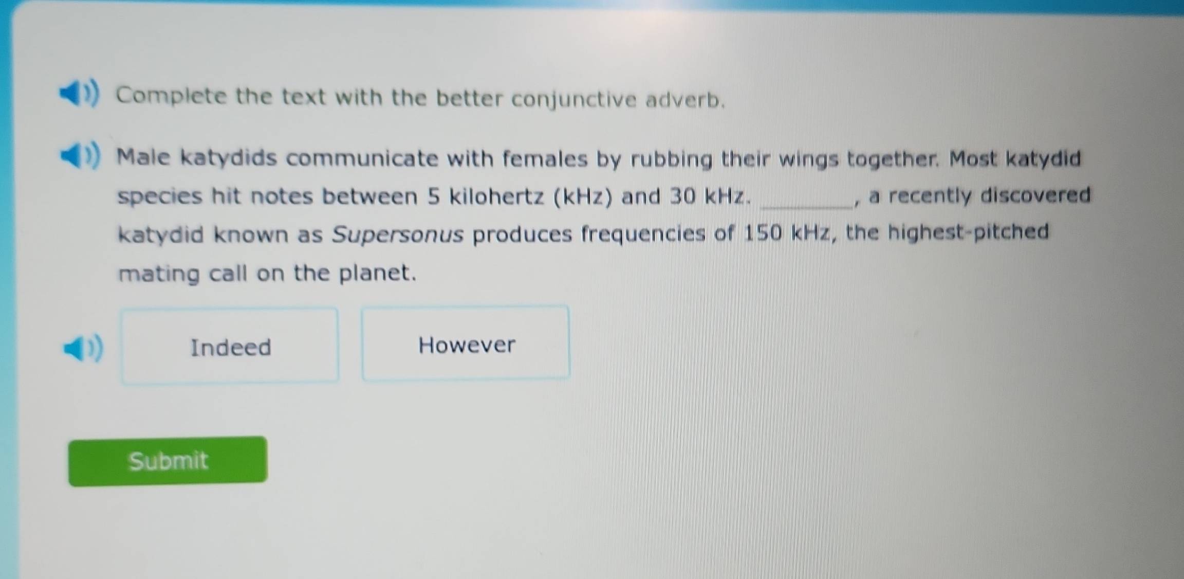 Complete the text with the better conjunctive adverb.
Male katydids communicate with females by rubbing their wings together. Most katydid
species hit notes between 5 kilohertz (kHz) and 30 kHz._ , a recently discovered
katydid known as Supersonus produces frequencies of 150 kHz, the highest-pitched
mating call on the planet.
) Indeed However
Submit