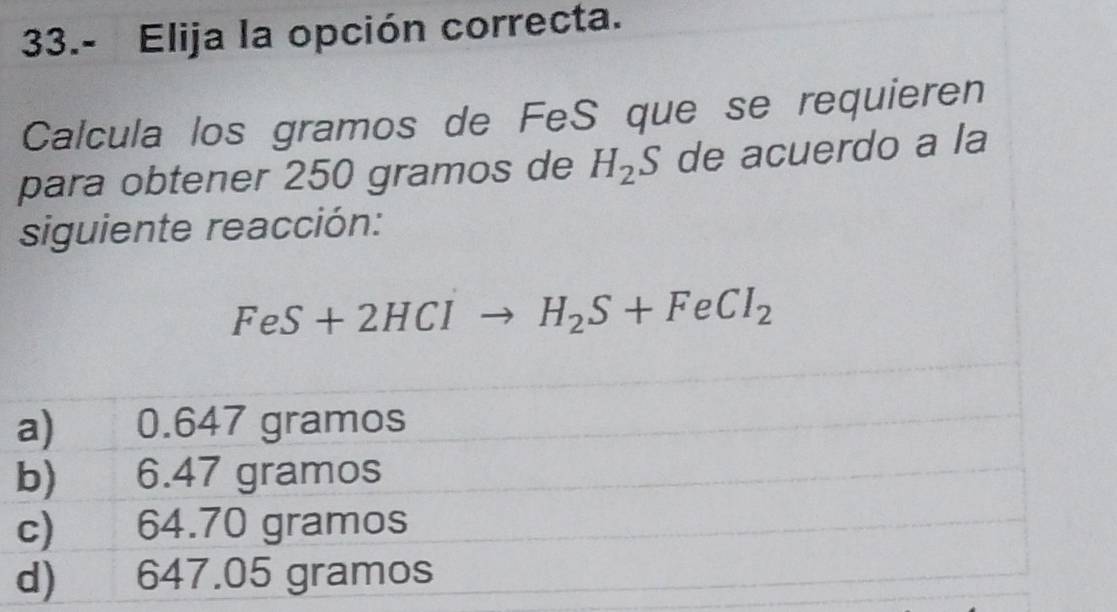 33.- Elija la opción correcta.
Calcula los gramos de FeS que se requieren
para obtener 250 gramos de H_2S de acuerdo a la
siguiente reacción:
FeS+2HClto H_2S+FeCl_2
a) 0.647 gramos
b) 6.47 gramos
c) 64.70 gramos
d) 647.05 gramos