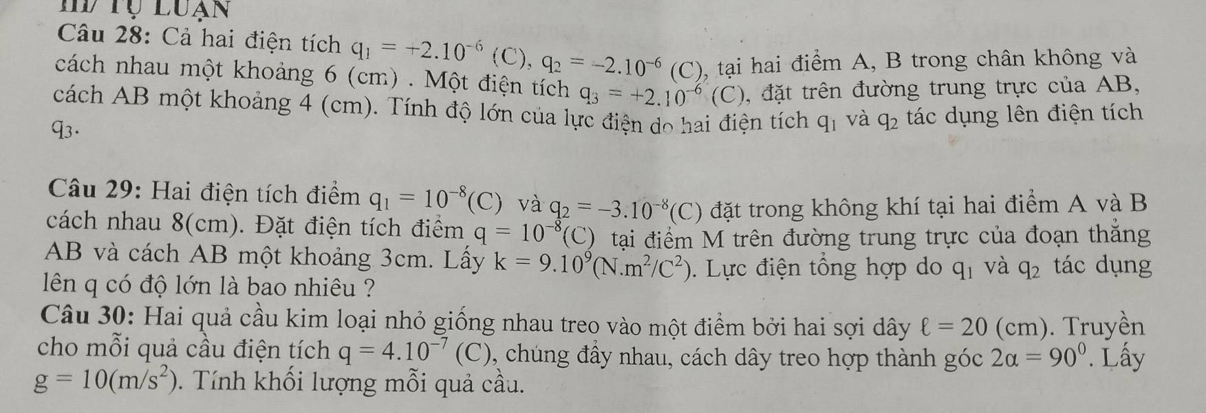 HV Tụ Luạn 
Câu 28: Cả hai điện tích q_1=+2.10^(-6)(C), q_2=-2.10^(-6) (C), tại hai điểm A, B trong chân không và 
cách nhau một khoảng 6 (cm). Một điện tích q_3=+2.10^(-6)(C) , đặt trên đường trung trực của AB, 
cách AB một khoảng 4 (cm). Tính độ lớn của lực điện do hai điện tích q_1
q3. và q_2 tác dụng lên điện tích 
Câu 29: Hai điện tích điểm q_1=10^(-8)(C) và q_2=-3.10^(-8)(C) đặt trong không khí tại hai điểm A và B
cách nhau 8(cm). Đặt điện tích điểm q=10^(-8) (C) tại điểm M trên đường trung trực của đoạn thẳng
AB và cách AB một khoảng 3cm. Lấy k=9.10^9(N.m^2/C^2). Lực điện tổng hợp do q_1 và q_2 tác dụng 
lên q có độ lớn là bao nhiêu ? 
Câu 30: Hai quả cầu kim loại nhỏ giống nhau treo vào một điểm bởi hai sợi dây ell =20 (cm). Truyền 
cho mỗi quả cầu điện tích q=4.10^(-7)(C) 0, chúng đầy nhau, cách dây treo hợp thành góc 2alpha =90°. Lấy
g=10(m/s^2) 0. Tính khối lượng mỗi quả cầu.